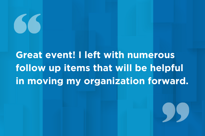 "Great event! I left with numerous follow up items that will be helpful in moving my organization forward."