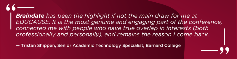 Braindate has been the highlight if not the main draw for me at EDUCAUSE. It is the most genuine and engaging part of the conference, connected me with people who have true overlap in interests (both professionally and personally), and remains the reason I come back. -Tristan Shippen, Senior Academic Technology Specialist, Barnard College