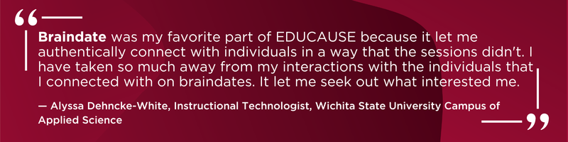 Braindate was my favorite part of EDUCAUSE because it let me authentically connect with individuals in a a way that the sessions didn't. I have taken so much away from my interactions with the individuals that I connected with on braindates. It let me seek out what interested me. -Alyssa Dehncke-White, Instructional Technologist, Wichita State University Campus of Applied Science