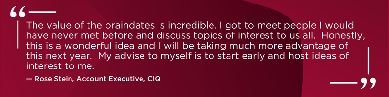 The value of the braindates is incredible. I got to meet people I would have never met before and discuss topics of interest to us all. Honestly, this is a wonderful idea and I will be taking much more advantage of this next year. My advise to myself is to start early and host ideas of interest to me. -Rose Stein, Account Executive, CIQ
